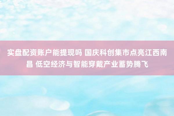 实盘配资账户能提现吗 国庆科创集市点亮江西南昌 低空经济与智能穿戴产业蓄势腾飞