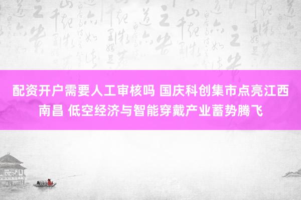 配资开户需要人工审核吗 国庆科创集市点亮江西南昌 低空经济与智能穿戴产业蓄势腾飞