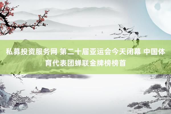 私募投资服务网 第二十届亚运会今天闭幕 中国体育代表团蝉联金牌榜榜首