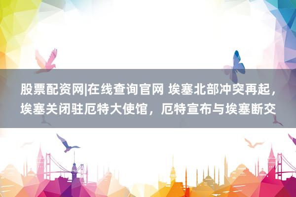 股票配资网|在线查询官网 埃塞北部冲突再起，埃塞关闭驻厄特大使馆，厄特宣布与埃塞断交