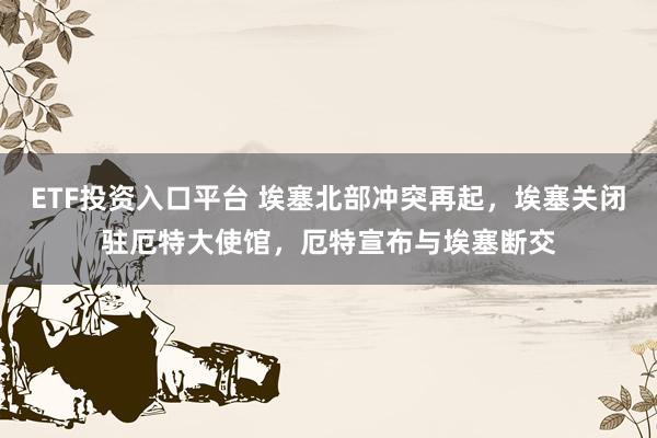 ETF投资入口平台 埃塞北部冲突再起，埃塞关闭驻厄特大使馆，厄特宣布与埃塞断交