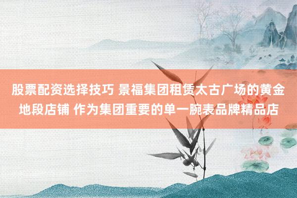 股票配资选择技巧 景福集团租赁太古广场的黄金地段店铺 作为集团重要的单一腕表品牌精品店