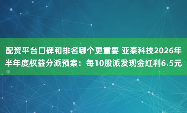 配资平台口碑和排名哪个更重要 亚泰科技2026年半年度权益分派预案：每10股派发现金红利6.5元