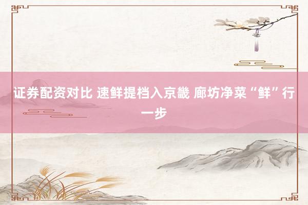 证券配资对比 速鲜提档入京畿 廊坊净菜“鲜”行一步