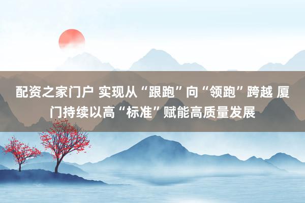 配资之家门户 实现从“跟跑”向“领跑”跨越 厦门持续以高“标准”赋能高质量发展