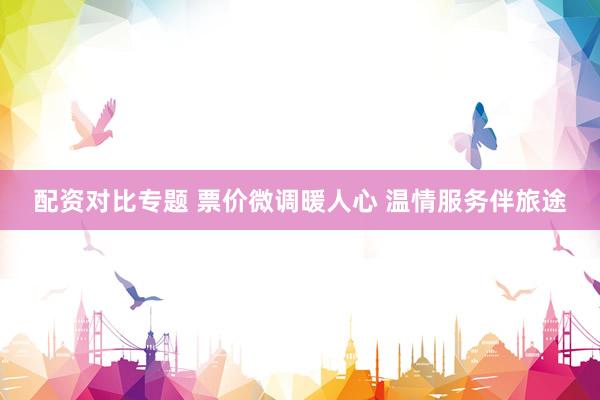 配资对比专题 票价微调暖人心 温情服务伴旅途