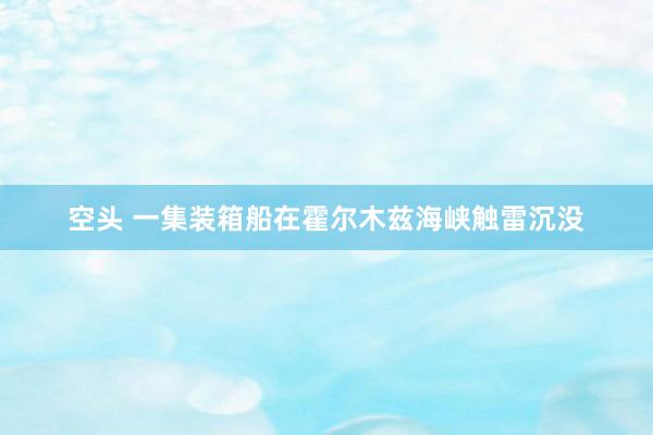 空头 一集装箱船在霍尔木兹海峡触雷沉没