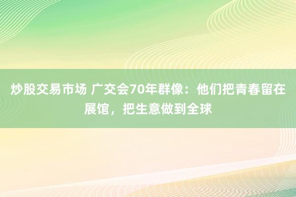 炒股交易市场 广交会70年群像:他们把青春留在展馆,把生意做到全球