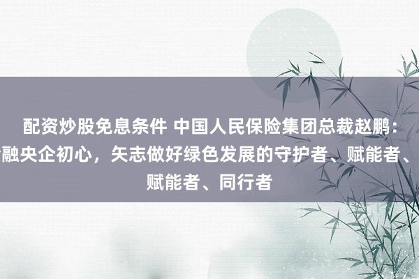 配资炒股免息条件 中国人民保险集团总裁赵鹏:坚守金融央企初心,矢志做好绿色发展的守护者、赋能者、同行者