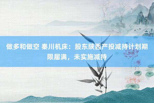 做多和做空 秦川机床：股东陕西产投减持计划期限届满，未实施减持