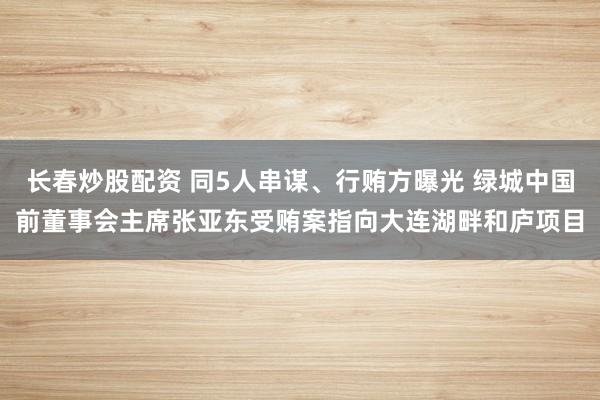 长春炒股配资 同5人串谋、行贿方曝光 绿城中国前董事会主席张亚东受贿案指向大连湖畔和庐项目