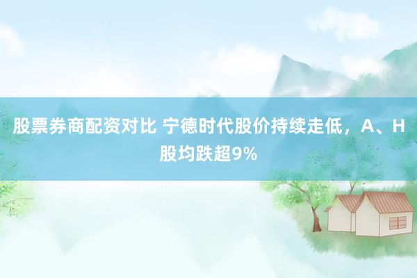 股票券商配资对比 宁德时代股价持续走低，A、H股均跌超9%