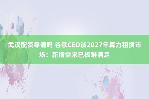 武汉配资靠谱吗 谷歌CEO谈2027年算力租赁市场：新增需求已极难满足
