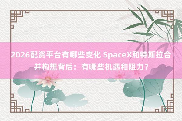 2026配资平台有哪些变化 SpaceX和特斯拉合并构想背后：有哪些机遇和阻力？