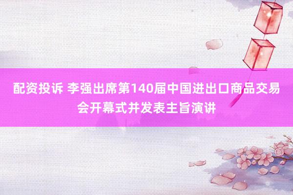 配资投诉 李强出席第140届中国进出口商品交易会开幕式并发表主旨演讲