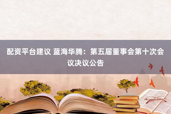 配资平台建议 蓝海华腾：第五届董事会第十次会议决议公告