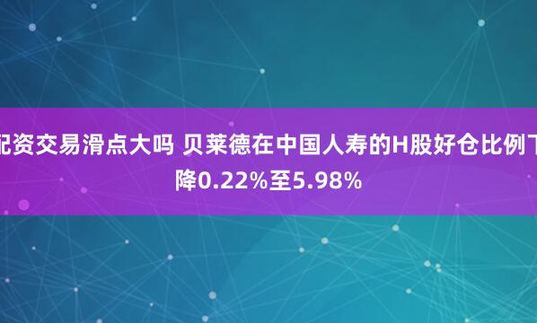 配资交易滑点大吗 贝莱德在中国人寿的H股好仓比例下降0.22%至5.98%