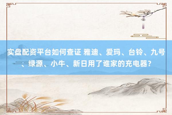 实盘配资平台如何查证 雅迪、爱玛、台铃、九号、绿源、小牛、新日用了谁家的充电器？