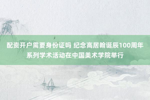 配资开户需要身份证吗 纪念高居翰诞辰100周年系列学术活动在中国美术学院举行