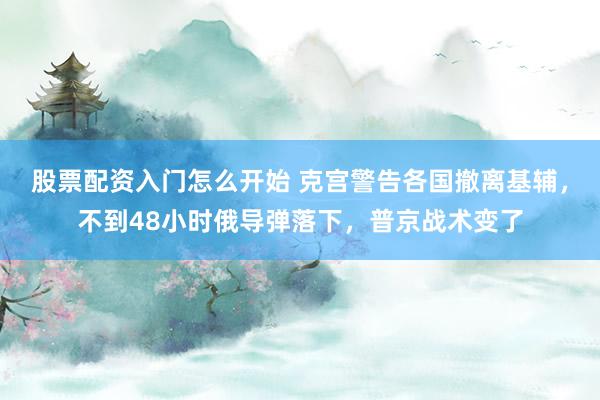 股票配资入门怎么开始 克宫警告各国撤离基辅,不到48小时俄导弹落下,普京战术变了