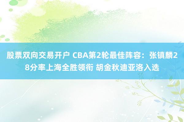 股票双向交易开户 CBA第2轮最佳阵容：张镇麟28分率上海全胜领衔 胡金秋迪亚洛入选