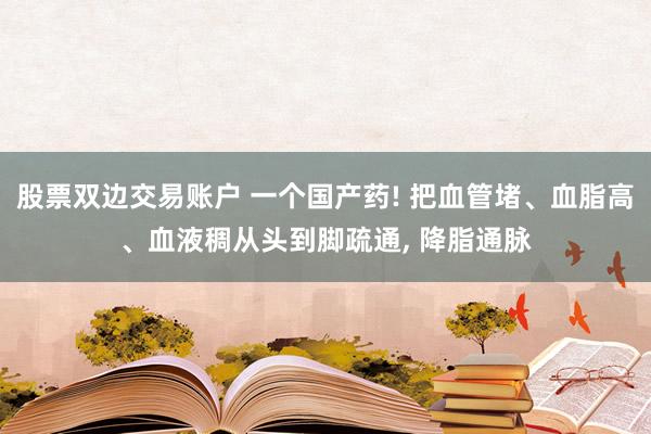 股票双边交易账户 一个国产药! 把血管堵、血脂高、血液稠从头到脚疏通, 降脂通脉