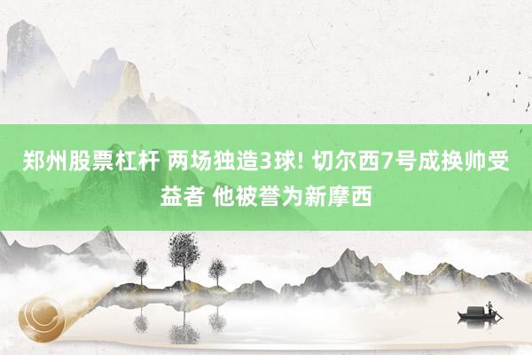 郑州股票杠杆 两场独造3球! 切尔西7号成换帅受益者 他被誉为新摩西