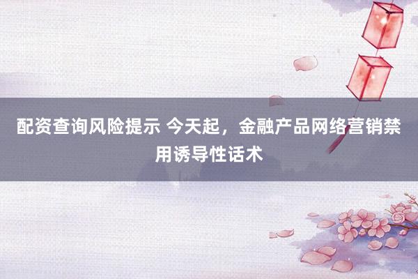 配资查询风险提示 今天起，金融产品网络营销禁用诱导性话术