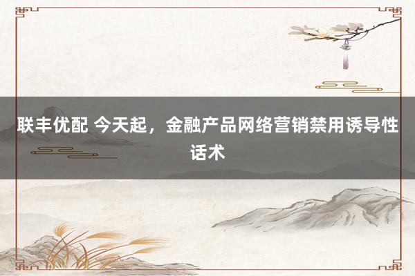 联丰优配 今天起，金融产品网络营销禁用诱导性话术