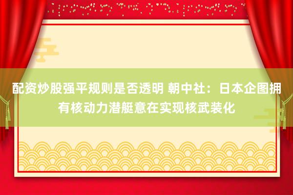 配资炒股强平规则是否透明 朝中社：日本企图拥有核动力潜艇意在实现核武装化